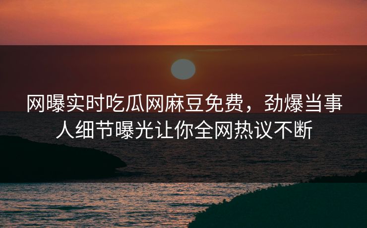 网曝实时吃瓜网麻豆免费，劲爆当事人细节曝光让你全网热议不断