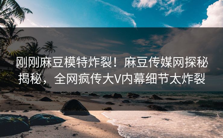 刚刚麻豆模特炸裂！麻豆传媒网探秘揭秘，全网疯传大V内幕细节太炸裂