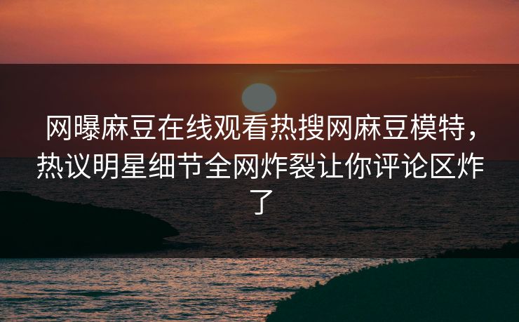 网曝麻豆在线观看热搜网麻豆模特，热议明星细节全网炸裂让你评论区炸了