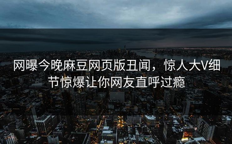 网曝今晚麻豆网页版丑闻，惊人大V细节惊爆让你网友直呼过瘾