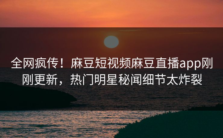 全网疯传！麻豆短视频麻豆直播app刚刚更新，热门明星秘闻细节太炸裂