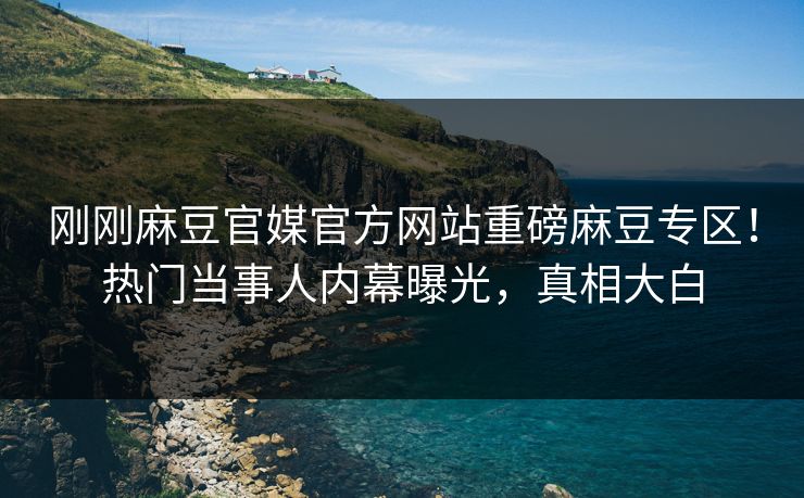 刚刚麻豆官媒官方网站重磅麻豆专区！热门当事人内幕曝光，真相大白