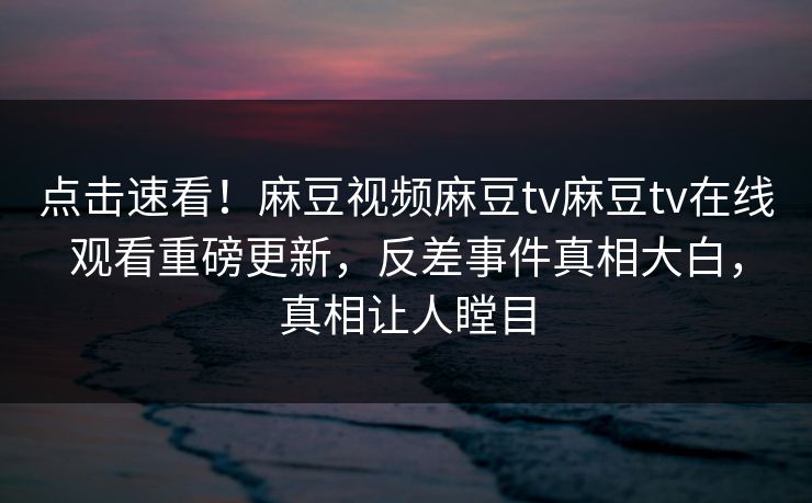 点击速看！麻豆视频麻豆tv麻豆tv在线观看重磅更新，反差事件真相大白，真相让人瞠目