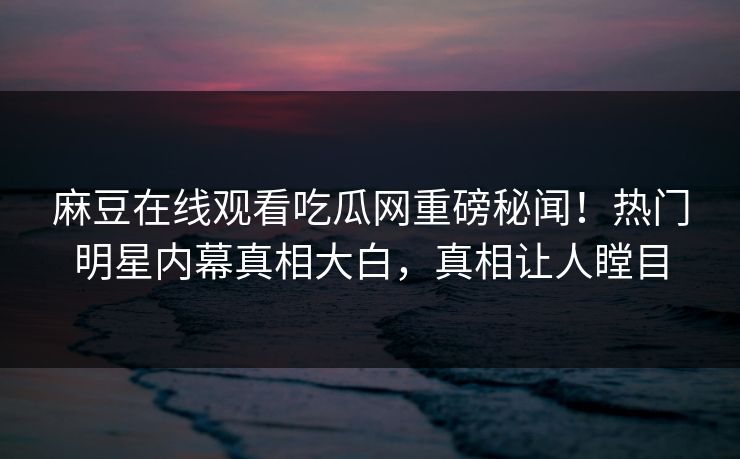 麻豆在线观看吃瓜网重磅秘闻！热门明星内幕真相大白，真相让人瞠目