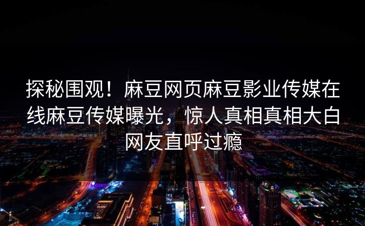 探秘围观！麻豆网页麻豆影业传媒在线麻豆传媒曝光，惊人真相真相大白网友直呼过瘾