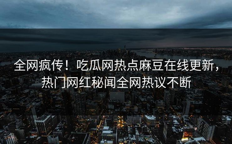 全网疯传！吃瓜网热点麻豆在线更新，热门网红秘闻全网热议不断