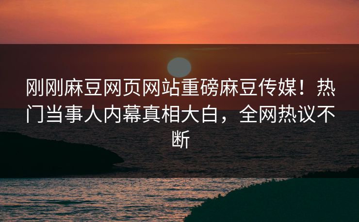 刚刚麻豆网页网站重磅麻豆传媒！热门当事人内幕真相大白，全网热议不断