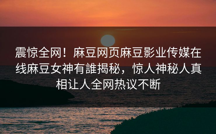 震惊全网！麻豆网页麻豆影业传媒在线麻豆女神有誰揭秘，惊人神秘人真相让人全网热议不断