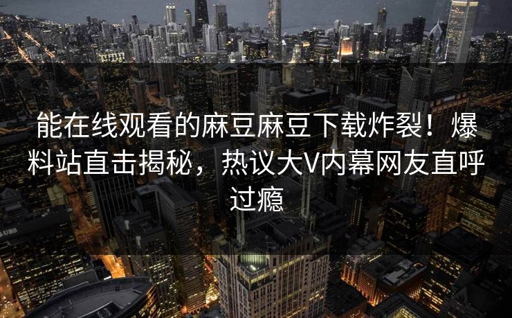 能在线观看的麻豆麻豆下载炸裂！爆料站直击揭秘，热议大V内幕网友直呼过瘾