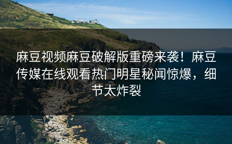 麻豆视频麻豆破解版重磅来袭！麻豆传媒在线观看热门明星秘闻惊爆，细节太炸裂