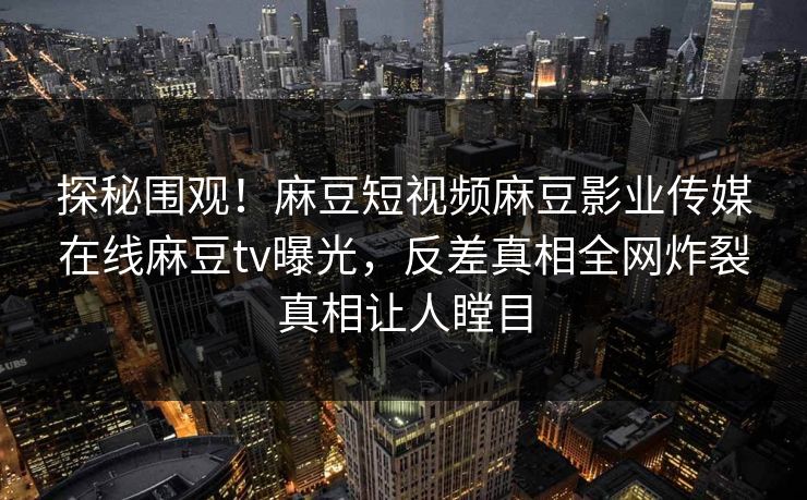 探秘围观！麻豆短视频麻豆影业传媒在线麻豆tv曝光，反差真相全网炸裂真相让人瞠目