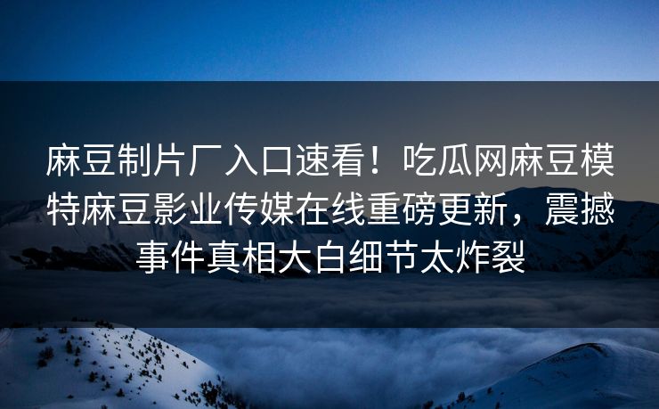 麻豆制片厂入口速看！吃瓜网麻豆模特麻豆影业传媒在线重磅更新，震撼事件真相大白细节太炸裂