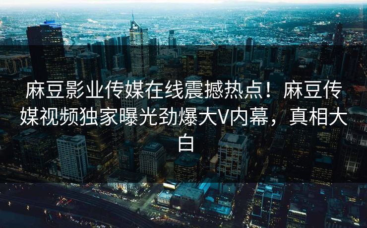 麻豆影业传媒在线震撼热点！麻豆传媒视频独家曝光劲爆大V内幕，真相大白