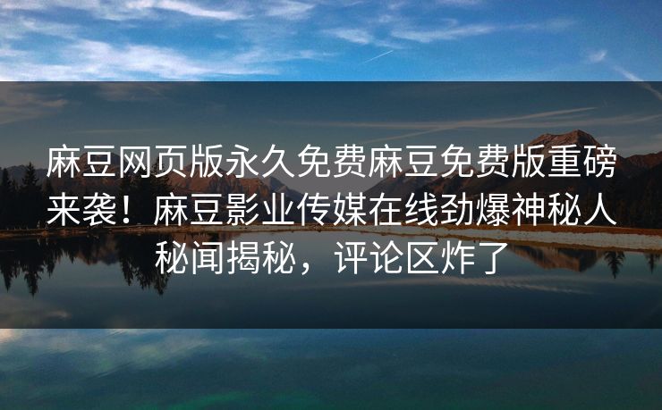麻豆网页版永久免费麻豆免费版重磅来袭！麻豆影业传媒在线劲爆神秘人秘闻揭秘，评论区炸了