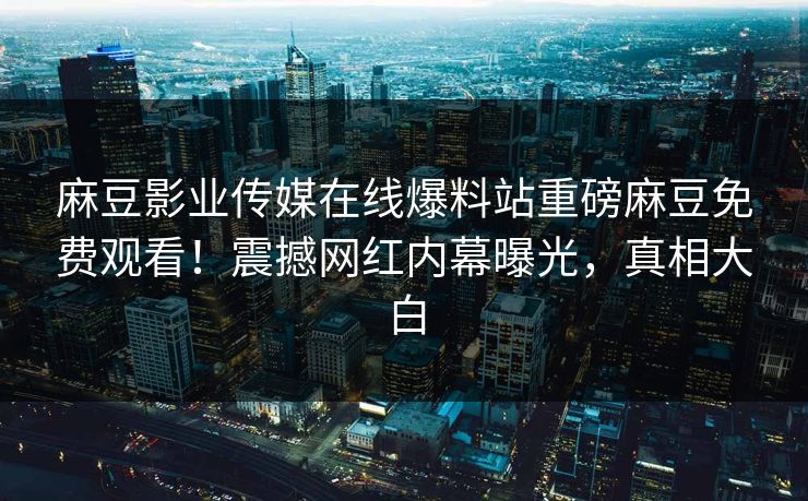 麻豆影业传媒在线爆料站重磅麻豆免费观看！震撼网红内幕曝光，真相大白