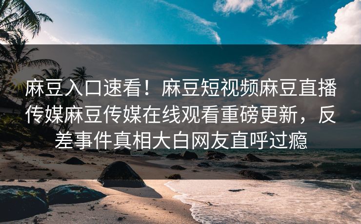 麻豆入口速看！麻豆短视频麻豆直播传媒麻豆传媒在线观看重磅更新，反差事件真相大白网友直呼过瘾