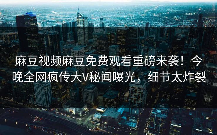 麻豆视频麻豆免费观看重磅来袭！今晚全网疯传大V秘闻曝光，细节太炸裂