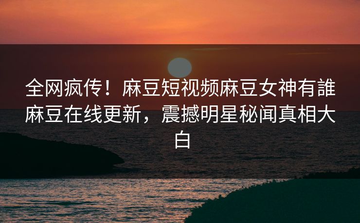 全网疯传！麻豆短视频麻豆女神有誰麻豆在线更新，震撼明星秘闻真相大白
