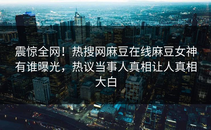 震惊全网！热搜网麻豆在线麻豆女神有谁曝光，热议当事人真相让人真相大白