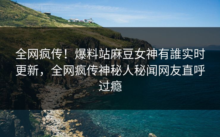 全网疯传！爆料站麻豆女神有誰实时更新，全网疯传神秘人秘闻网友直呼过瘾