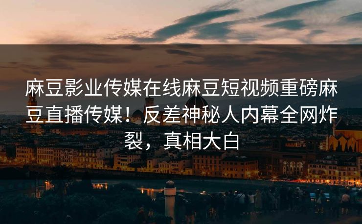 麻豆影业传媒在线麻豆短视频重磅麻豆直播传媒！反差神秘人内幕全网炸裂，真相大白