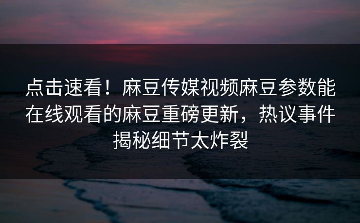 点击速看！麻豆传媒视频麻豆参数能在线观看的麻豆重磅更新，热议事件揭秘细节太炸裂