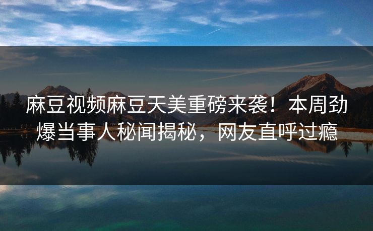 麻豆视频麻豆天美重磅来袭！本周劲爆当事人秘闻揭秘，网友直呼过瘾