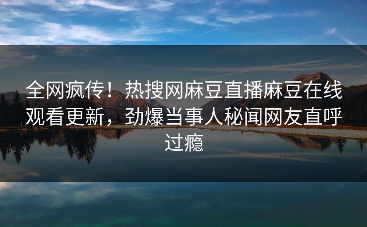 全网疯传！热搜网麻豆直播麻豆在线观看更新，劲爆当事人秘闻网友直呼过瘾
