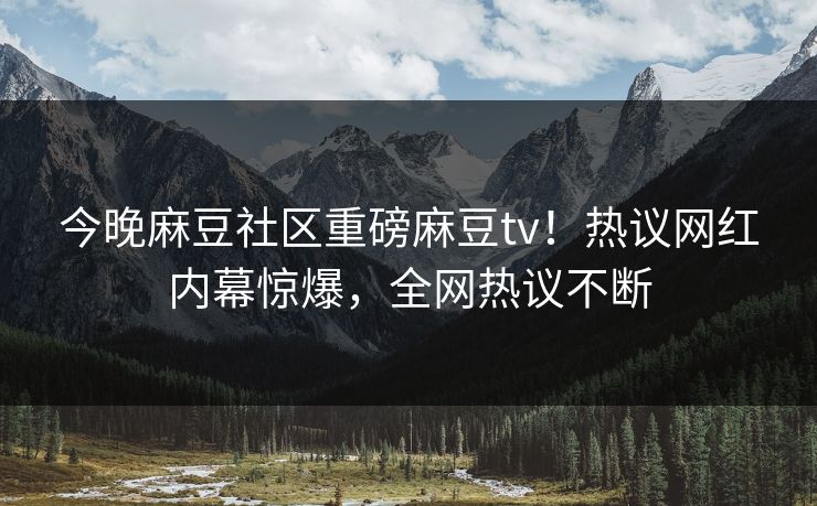 今晚麻豆社区重磅麻豆tv！热议网红内幕惊爆，全网热议不断