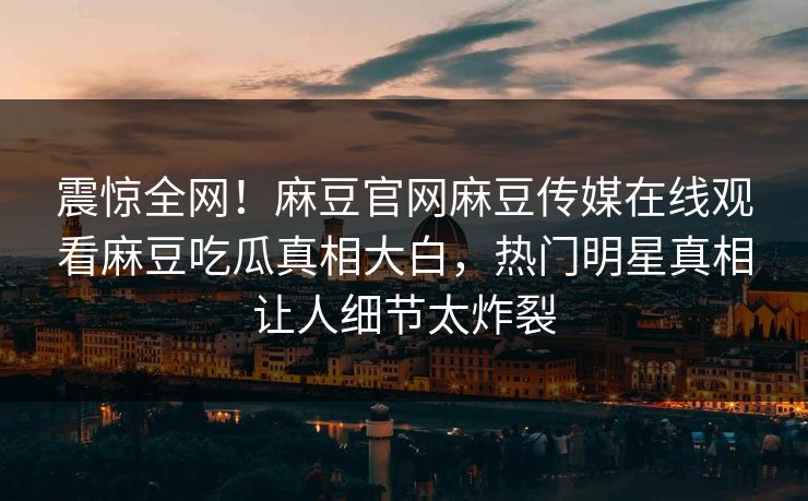 震惊全网！麻豆官网麻豆传媒在线观看麻豆吃瓜真相大白，热门明星真相让人细节太炸裂