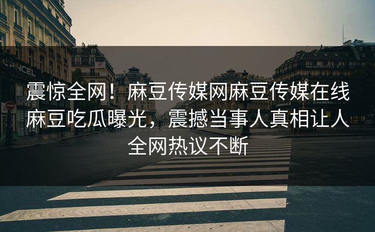 震惊全网！麻豆传媒网麻豆传媒在线麻豆吃瓜曝光，震撼当事人真相让人全网热议不断