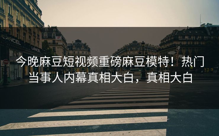 今晚麻豆短视频重磅麻豆模特！热门当事人内幕真相大白，真相大白