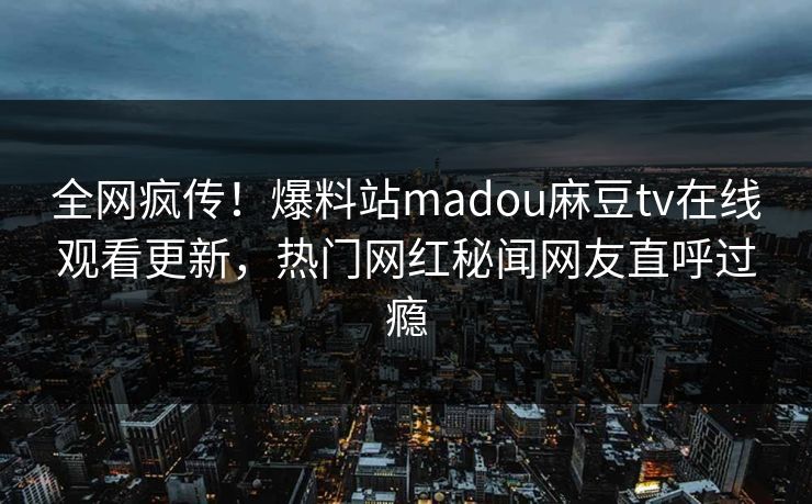 全网疯传！爆料站madou麻豆tv在线观看更新，热门网红秘闻网友直呼过瘾