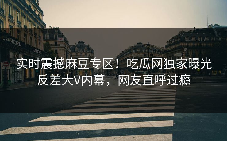 实时震撼麻豆专区！吃瓜网独家曝光反差大V内幕，网友直呼过瘾