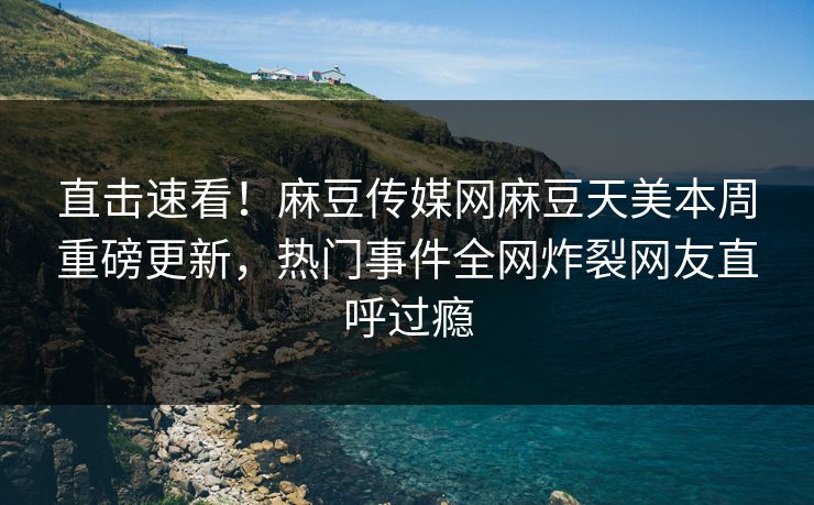 直击速看！麻豆传媒网麻豆天美本周重磅更新，热门事件全网炸裂网友直呼过瘾