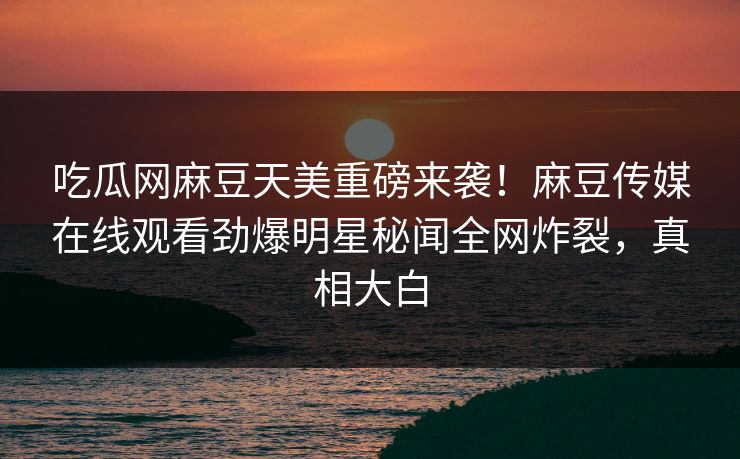 吃瓜网麻豆天美重磅来袭！麻豆传媒在线观看劲爆明星秘闻全网炸裂，真相大白