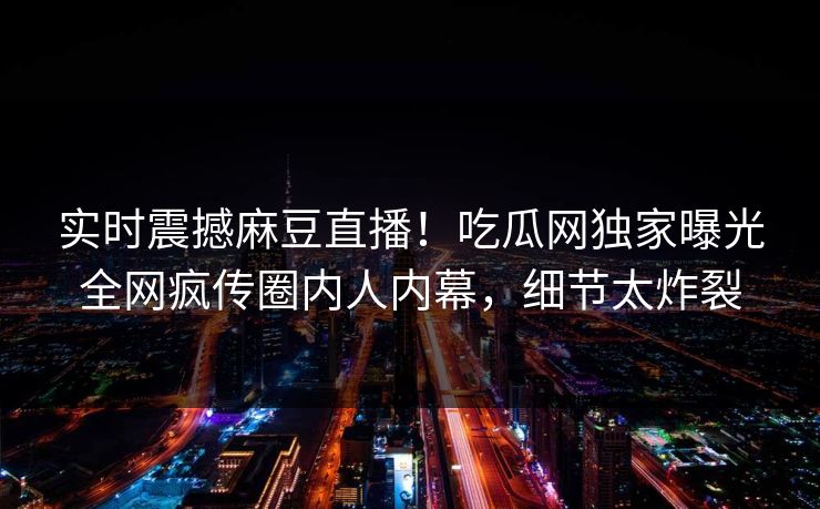 实时震撼麻豆直播！吃瓜网独家曝光全网疯传圈内人内幕，细节太炸裂