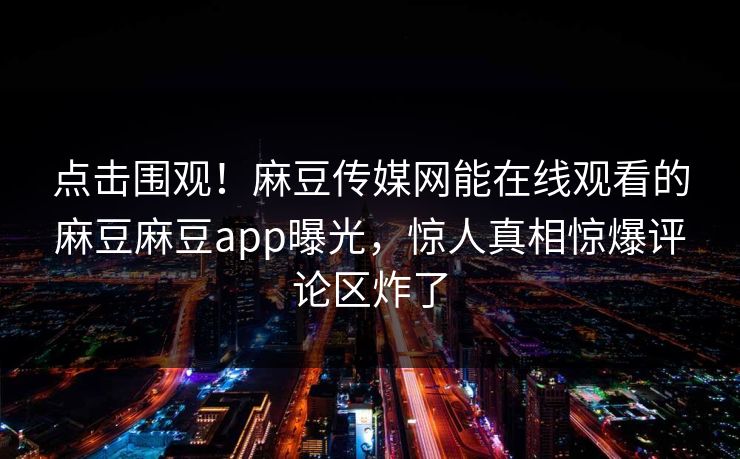 点击围观！麻豆传媒网能在线观看的麻豆麻豆app曝光，惊人真相惊爆评论区炸了