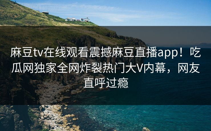 麻豆tv在线观看震撼麻豆直播app！吃瓜网独家全网炸裂热门大V内幕，网友直呼过瘾