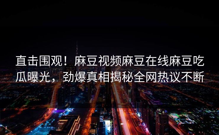 直击围观！麻豆视频麻豆在线麻豆吃瓜曝光，劲爆真相揭秘全网热议不断