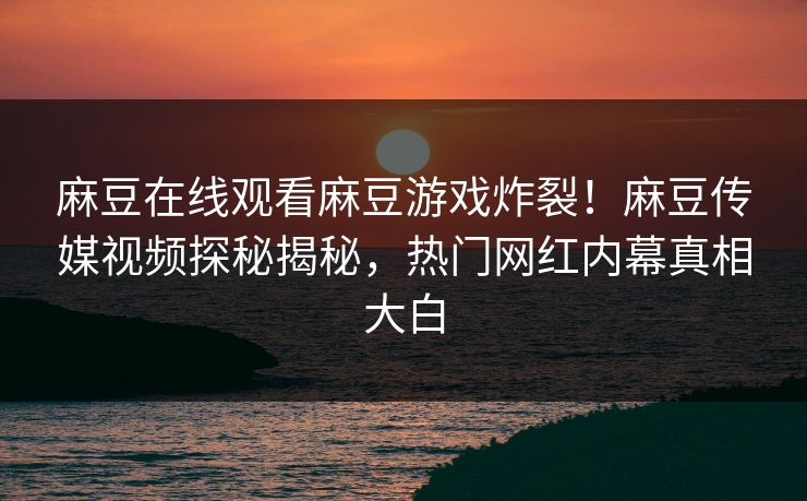 麻豆在线观看麻豆游戏炸裂！麻豆传媒视频探秘揭秘，热门网红内幕真相大白