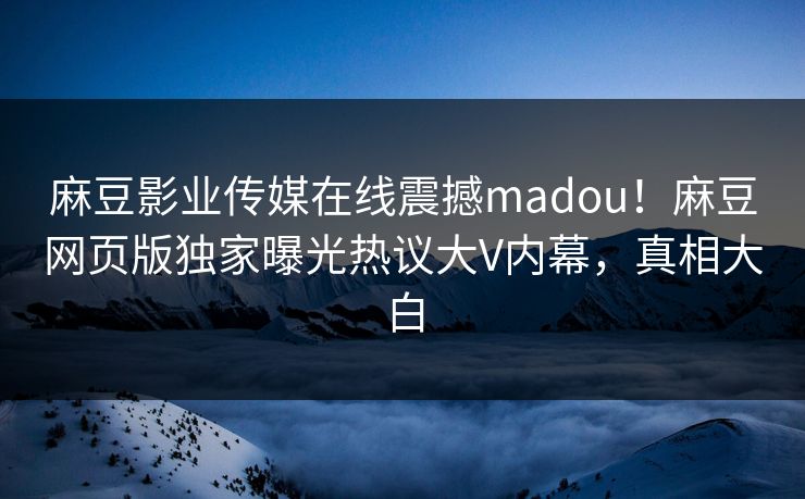 麻豆影业传媒在线震撼madou！麻豆网页版独家曝光热议大V内幕，真相大白