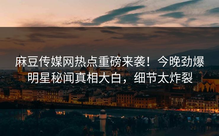麻豆传媒网热点重磅来袭！今晚劲爆明星秘闻真相大白，细节太炸裂