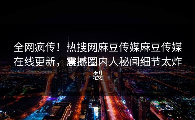 全网疯传！热搜网麻豆传媒麻豆传媒在线更新，震撼圈内人秘闻细节太炸裂