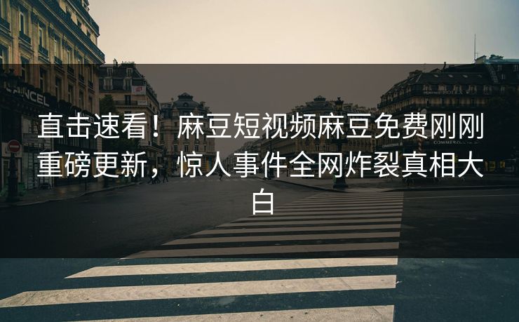 直击速看！麻豆短视频麻豆免费刚刚重磅更新，惊人事件全网炸裂真相大白