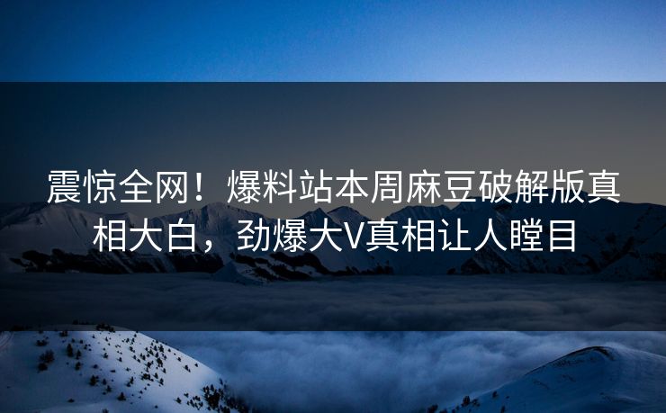 震惊全网！爆料站本周麻豆破解版真相大白，劲爆大V真相让人瞠目