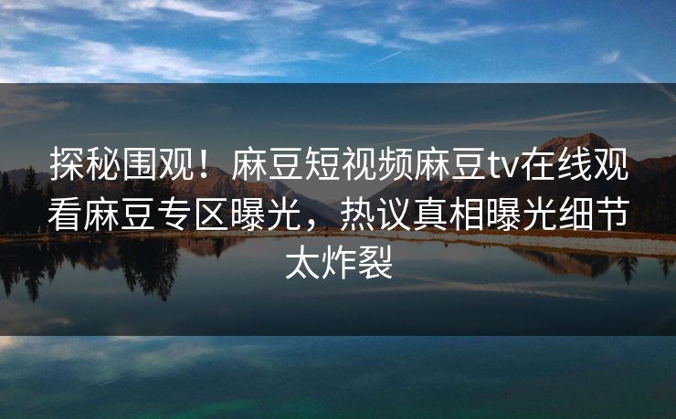 探秘围观！麻豆短视频麻豆tv在线观看麻豆专区曝光，热议真相曝光细节太炸裂