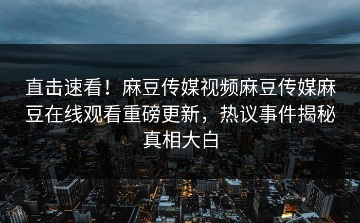 直击速看！麻豆传媒视频麻豆传媒麻豆在线观看重磅更新，热议事件揭秘真相大白