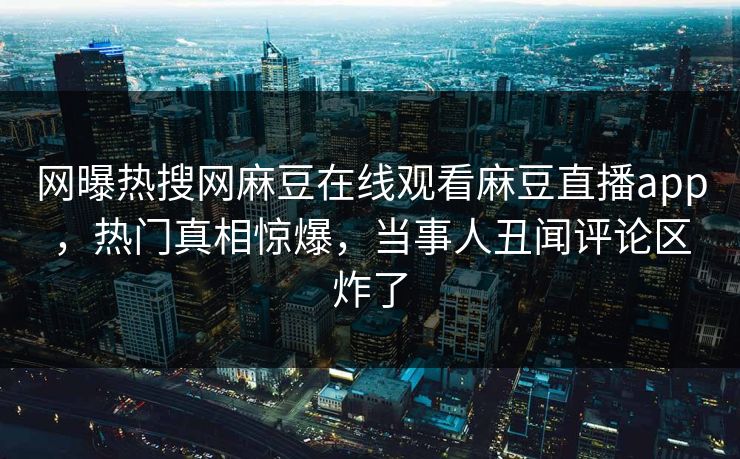 网曝热搜网麻豆在线观看麻豆直播app，热门真相惊爆，当事人丑闻评论区炸了