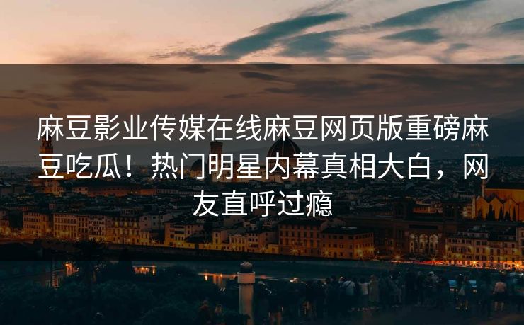 麻豆影业传媒在线麻豆网页版重磅麻豆吃瓜！热门明星内幕真相大白，网友直呼过瘾